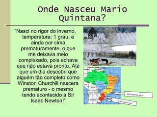 Onde Nasceu Mario Quintana? “ Nasci no rigor do inverno, temperatura: 1 grau; e ainda por cima prematuramente, o que me deixava meio complexado, pois achava que não estava pronto. Até que um dia descobri que alguém tão completo como Winston Churchill nascera prematuro - o mesmo tendo acontecido a Sir Isaac Newton!” Nós estamos aqui ! E ele nasceu aqui ! 