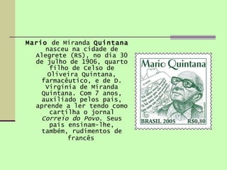 Mario  de Miranda  Quintana  nasceu na cidade de Alegrete (RS), no dia 30 de julho de 1906, quarto filho de Celso de Oliveira Quintana, farmacêutico, e de D. Virgínia de Miranda Quintana. Com 7 anos, auxiliado pelos pais, aprende a ler tendo como cartilha o jornal  Correio do Povo . Seus pais ensinam-lhe, também, rudimentos de francês   
