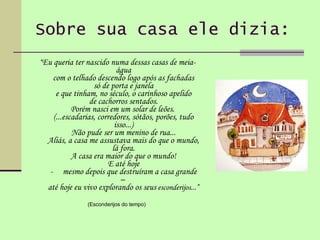 Sobre sua casa ele dizia: “ Eu queria ter nascido numa dessas casas de meia-água com o telhado descendo logo após as fachadas só de porta e janela e que tinham, no século, o carinhoso apelido de cachorros sentados. Porém nasci em um solar de leões.  (...escadarias, corredores, sótãos, porões, tudo isso...) Não pude ser um menino de rua... Aliás, a casa me assustava mais do que o mundo, lá fora. A casa era maior do que o mundo! E até hoje -     mesmo depois que destruíram a casa grande –  até hoje eu vivo explorando os seus  esconderijos...” (Esconderijos do tempo)  