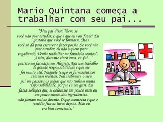 Mario Quintana começa a trabalhar com seu pai... “ Meu pai disse: “Bem, se você não quer estudar, o que é que eu vou fazer? Eu gostaria que você se formasse. Mas você só dá para escrever e fazer poesia. Se você não quer estudar, eu não o quero para vagabundo. Venha trabalhar na farmácia comigo”. Assim, durante cinco anos, eu fui prático em farmácia em Alegrete. Era um trabalho de grande responsabilidade e que me foi muito útil. Naquele tempo os farmacêuticos aviavam receitas. Naturalmente o meu pai me passava as coisas que não tinham muita responsabilidade, porque eu era guri. Eu fazia soluções que, se colocasse um pouco mais ou um pouco menos dos ingredientes, não fariam mal ao doente. O que acontecia é que o remédio ficava turvo depois. Mas eu era bem consciente.” 