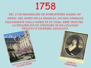 1758 NEL 1758 MAXIMILIEN DE ROBESPIERRE NAQUE AD  ARRAS ,NEL NORD DELLA FRANCIA, DA UNA FAMIGLIA DISCENDENTE DALLA NOBILTÀ DI TOGA; EBBE INOLTRE LA POSSIBILITÀ DI STUDIARE IN UN COLLEGIO PRIVATO E DIVENIRE AVVOCATO. ISTITUTO FREQUENTATO DA ROBESPIERRE MADRE DI ROBESPIERRE 