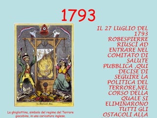 1793 IL 27 LUGLIO DEL 1793 ROBESPIERRE RIUSCÌ AD ENTRARE NEL COMITATO DI SALUTE PUBBLICA ,QUI DECISE DI SEGUIRE LA POLITICA DEL TERRORE,NEL CORSO DELLA QUALE SI ELIMINARONO TUTTI GLI OSTACOLI ALLA RIUSCITA DELLA RIVOLUZIONE.         La ghigliottina, simbolo del regime del Terrore giacobino, in una caricatura inglese. 