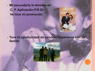 Mi secundaria lo termine en     C. P. Aplicación P.R.G,    he hice mi promoción.Tuve la oportunidad de conocer Cajamarca con mi familia