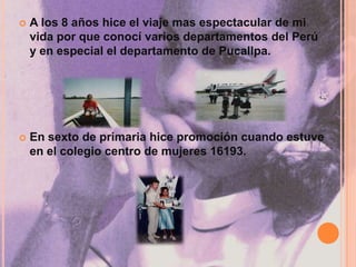 A los 8 años hice el viaje mas espectacular de mi vida por que conocí varios departamentos del Perú y en especial el departamento de Pucallpa.En sexto de primaria hice promoción cuando estuve en el colegio centro de mujeres 16193.