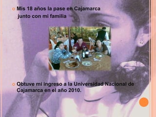 Mis 18 años la pase en Cajamarca     junto con mi familiaObtuve mi ingreso a la Universidad Nacional de Cajamarca en el año 2010.