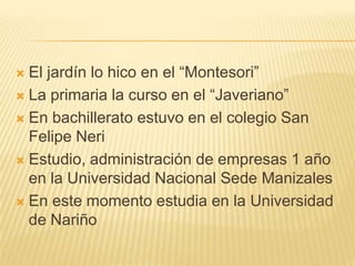 El jardín lo hico en el “Montesori”La primaria la curso en el “Javeriano”En bachillerato estuvo en el colegio San Felipe NeriEstudio, administración de empresas 1 año en la Universidad Nacional Sede ManizalesEn este momento estudia en la Universidad de Nariño 