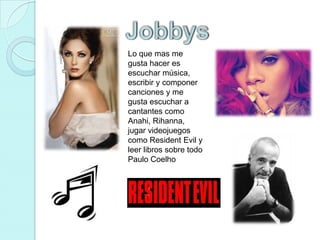 JobbysLo que mas me gusta hacer es escuchar música, escribir y componer canciones y me gusta escuchar a cantantes como Anahi, Rihanna, jugar videojuegos como Resident Evil y leer libros sobre todo Paulo Coelho