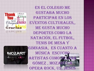En el Colegio me gustaba mucho participar en los eventos culturales,, me gusta mucho deportes como la natación, el futbol, tenis de mesa y gimnasia,  en cuanto a música  escucho artistas como Selena Gómez , Mozart la opera rock, U2, Jesús Adrian Romero, Alex Campos, y me agradan los idiomas como el ingles y francés.