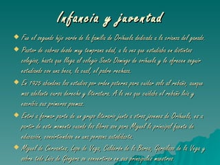 Infancia y juventud Fue el segundo hijo varón de la familia de Orihuela dedicada a la crianza del ganado. Pastor de cabras desde muy temprana edad, a la vez que estudiaba en distintos colegios, hasta que llega al colegio Santo Domingo de orihuela y le ofrecen seguir estudiando con una beca, la cual, el padre rechaza. En 1925 abandona los estudios por orden paterna para cuidar solo al rebaño, aunque mas adelante cursa derecho y literatura. A la vez que cuidaba el rebaño leia y escribia sus primeros poemas. Entró a formar parte de un grupo literario junto a otros jovenes de Orihuela, es a partir de este momento cuando los libros son para Miguel la principal fuente de educación, convirtiendose en una persona autodidacta. Miguel de Cervantes, Lope de Vega, Calderón de la Barca, Garcilaso de la Vega y sobre todo Luis de Góngora se convertiran en sus principales maestros . 