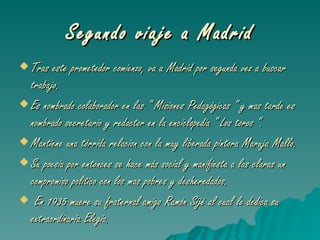 Segundo viaje a Madrid Tras este prometedor comienzo, va a Madrid por segunda vez a buscar trabajo. Es nombrado colaborador en las “ Misiones Pedagógicas “ y mas tarde es nombrado secretario y redactor en la enciclopedia “ Los toros “. Mantiene una tórrida relacion con la muy liberada pintora Maruja Mallo. Su poesia por entonces se hace más social y manifiesta a las claras un compromiso politico con los mas pobres y desheredados. En 1935 muere su fraternal amigo Ramón Sijé al cual le dedica su extraordinaria Elegia . 