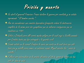 Prisión y muerte En abril el general Francisco Franco declaro la guerra por concluida y se estaba imprimiendo “ El hombre acecha “. Aún sin encuadernar una comisión depuradora franquista ordenó la destruccion completa de la misma pero dos ejemplares que se salvaron consiguieron que se reeditara en 1981. Volvió a Orihuela pero alli corria mucho peligro por lo cual viajó a Sevilla pasando por Cordoba hasta que fue entregado a la guardia civil. Cuando estaba en la carcel Josefina le envia una carta en la cual decia que solo tenia pan y cebolla para comer, es entonces cuando Miguel escribe las “ nanas de cebolla “. Falleció por tuberculosis en la prisión alicantina el 28 de marzo de 1942 con tan solo 31 años de edad. 