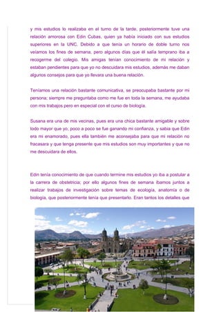 y mis estudios lo realizaba en el turno de la tarde, posteriormente tuve una
relación amorosa con Edin Cubas, quien ya había iniciado con sus estudios
superiores en la UNC. Debido a que tenía un horario de doble turno nos
veíamos los fines de semana, pero algunos días que él salía temprano iba a
recogerme del colegio. Mis amigas tenían conocimiento de mi relación y
estaban pendientes para que yo no descuidara mis estudios, además me daban
algunos consejos para que yo llevara una buena relación.


Teníamos una relación bastante comunicativa, se preocupaba bastante por mi
persona; siempre me preguntaba como me fue en toda la semana, me ayudaba
con mis trabajos pero en especial con el curso de biología.


Susana era una de mis vecinas, pues era una chica bastante amigable y sobre
todo mayor que yo, poco a poco se fue ganando mi confianza, y sabia que Edin
era mi enamorado, pues ella también me aconsejaba para que mi relación no
fracasara y que tenga presente que mis estudios son muy importantes y que no
me descuidara de ellos.




Edin tenía conocimiento de que cuando termine mis estudios yo iba a postular a
la carrera de obstetricia; por ello algunos fines de semana íbamos juntos a
realizar trabajos de investigación sobre temas de ecología, anatomía o de
biología, que posteriormente tenía que presentarlo. Eran tantos los detalles que
 