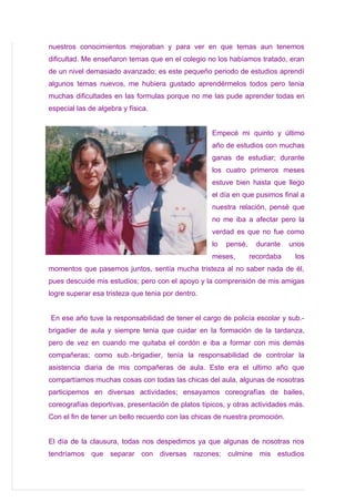 nuestros conocimientos mejoraban y para ver en que temas aun tenemos
dificultad. Me enseñaron temas que en el colegio no los habíamos tratado, eran
de un nivel demasiado avanzado; es este pequeño periodo de estudios aprendí
algunos temas nuevos, me hubiera gustado aprendérmelos todos pero tenia
muchas dificultades en las formulas porque no me las pude aprender todas en
especial las de algebra y física.


                                                   Empecé mi quinto y último
                                                   año de estudios con muchas
                                                   ganas de estudiar; durante
                                                   los cuatro primeros meses
                                                   estuve bien hasta que llego
                                                   el día en que pusimos final a
                                                   nuestra relación, pensé que
                                                   no me iba a afectar pero la
                                                   verdad es que no fue como
                                                   lo   pensé,    durante    unos
                                                   meses,        recordaba    los
momentos que pasemos juntos, sentía mucha tristeza al no saber nada de él,
pues descuide mis estudios; pero con el apoyo y la comprensión de mis amigas
logre superar esa tristeza que tenia por dentro.


En ese año tuve la responsabilidad de tener el cargo de policía escolar y sub.-
brigadier de aula y siempre tenia que cuidar en la formación de la tardanza,
pero de vez en cuando me quitaba el cordón e iba a formar con mis demás
compañeras; como sub.-brigadier, tenía la responsabilidad de controlar la
asistencia diaria de mis compañeras de aula. Este era el ultimo año que
compartíamos muchas cosas con todas las chicas del aula, algunas de nosotras
participemos en diversas actividades; ensayamos coreografías de bailes,
coreografías deportivas, presentación de platos típicos, y otras actividades más.
Con el fin de tener un bello recuerdo con las chicas de nuestra promoción.


El día de la clausura, todas nos despedimos ya que algunas de nosotras nos
tendríamos que separar con diversas razones; culmine mis estudios
 