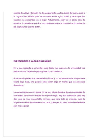 medios de cultivo y también fui de campamento con los chicos del cuarto ciclo a
la Laguna San Nicolás para sacar muestras del agua, suelo, y saber que tipo
especies se encuentran en el lugar. Actualmente, estoy en el sexto ciclo de
estudios, formándome con los conocimientos que me brindan los docentes de
las asignaturas que me dictan.




EXPERIENCIAS A LADO DE MI FAMILIA


En lo que respecta a mi familia, pues desde que ingrese a la universidad mis
padres no han dejado de preocuparse por mi bienestar.


A veces mis padres son demasiado críticos, y no necesariamente porque haya
hecho algo malo, sino porque ellos tienen algo en mente que les preocupa
demasiado.


La comunicación con mi padre no es muy plena debido a las circunstancias de
su trabajo; pero con mi madre es un poco mejor, hay mas confianza; pero hay
días que es muy insoportable conmigo que para todo se molesta, pues la
mayoría de veces terminamos mal, cada quien por su lado, trato de entenderla
pero me es difícil.
 