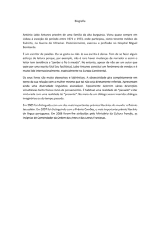 Biografia



António Lobo Antunes provém de uma família da alta burguesia. Viveu quase sempre em
Lisboa à exceção do período entre 1971 e 1973, onde participou, como tenente médico do
Exército, na Guerra do Ultramar. Posteriormente, exerceu a profissão no Hospital Miguel
Bombarda.

É um escritor de paixões. Ou se gosta ou não. A sua escrita é densa. Tem de se fazer algum
esforço de leitura porque, por exemplo, não é raro haver mudanças de narrador e assim o
leitor tem tendência a “perder o fio à meada”. No entanto, apesar de não ser um autor que
opte por uma escrita fácil (ou facilitista), Lobo Antunes constitui um fenómeno de vendas e é
muito lido internacionalmente, especialmente na Europa Continental.

Os seus livros são muito obsessivos e labirínticos. A obsessividade gira completamente em
torno da sua relação com a mulher mesmo que tal não seja diretamente referido. Apresentam
ainda uma diversidade linguística assinalável. Tipicamente ocorrem várias descrições
simultâneas tanto físicas como de pensamentos. É habitual uma realidade do “passado” estar
misturada com uma realidade do “presente”. No meio de um diálogo serem inseridos diálogos
imaginários ou do tempo passado.

Em 2005 foi distinguido com um dos mais importantes prémios literários do mundo: o Prémio
Jerusalém. Em 2007 foi distinguindo com o Prémio Camões, o mais importante prémio literário
de língua portuguesa. Em 2008 foram-lhe atribuídas pelo Ministério da Cultura francês, as
insígnias de Comendador da Ordem das Artes e das Letras Francesas.
 