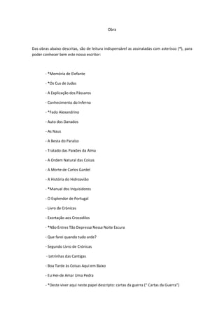 Obra



Das obras abaixo descritas, são de leitura indispensável as assinaladas com asterisco (*), para
poder conhecer bem este nosso escritor:



       - *Memória de Elefante

       - *Os Cus de Judas

       - A Explicação dos Pássaros

       - Conhecimento do Inferno

       - *Fado Alexandrino

       - Auto dos Danados

       - As Naus

       - A Besta do Paraíso

       - Tratado das Paixões da Alma

       - A Ordem Natural das Coisas

       - A Morte de Carlos Gardel

       - A História do Hidroavião

       - *Manual dos Inquisidores

       - O Esplendor de Portugal

       - Livro de Crónicas

       - Exortação aos Crocodilos

       - *Não Entres Tão Depressa Nessa Noite Escura

       - Que farei quando tudo arde?

       - Segundo Livro de Crónicas

        - Letrinhas das Cantigas

       - Boa Tarde às Coisas Aqui em Baixo

       - Eu Hei-de Amar Uma Pedra

       - *Deste viver aqui neste papel descripto: cartas da guerra (“ Cartas da Guerra”)
 