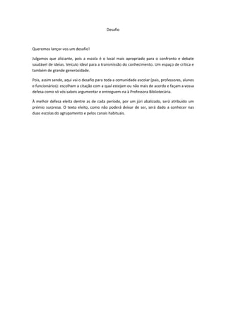 Desafio



Queremos lançar-vos um desafio!

Julgamos que aliciante, pois a escola é o local mais apropriado para o confronto e debate
saudável de ideias. Veículo ideal para a transmissão do conhecimento. Um espaço de crítica e
também de grande generosidade.

Pois, assim sendo, aqui vai o desafio para toda a comunidade escolar (pais, professores, alunos
e funcionários): escolham a citação com a qual estejam ou não mais de acordo e façam a vossa
defesa como só vós sabeis argumentar e entreguem-na à Professora Bibliotecária.

À melhor defesa eleita dentre as de cada período, por um júri abalizado, será atribuído um
prémio surpresa. O texto eleito, como não poderá deixar de ser, será dado a conhecer nas
duas escolas do agrupamento e pelos canais habituais.
 