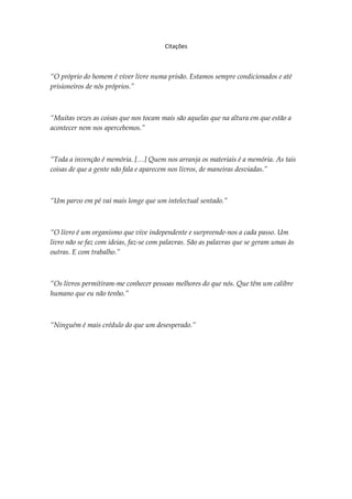 Citações



“O próprio do homem é viver livre numa prisão. Estamos sempre condicionados e até
prisioneiros de nós próprios.”



“Muitas vezes as coisas que nos tocam mais são aquelas que na altura em que estão a
acontecer nem nos apercebemos.”



“Toda a invenção é memória. […] Quem nos arranja os materiais é a memória. As tais
coisas de que a gente não fala e aparecem nos livros, de maneiras desviadas.”



“Um parvo em pé vai mais longe que um intelectual sentado.”



“O livro é um organismo que vive independente e surpreende-nos a cada passo. Um
livro não se faz com ideias, faz-se com palavras. São as palavras que se geram umas às
outras. E com trabalho.”



“Os livros permitiram-me conhecer pessoas melhores do que nós. Que têm um calibre
humano que eu não tenho.”



“Ninguém é mais crédulo do que um desesperado.”
 