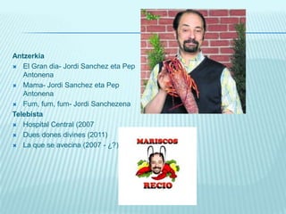 AntzerkiaEl Gran dia- Jordi Sanchez eta PepAntonenaMama- Jordi Sanchez eta PepAntonenaFum, fum, fum- Jordi SanchezenaTelebistaHospital Central (2007 Dues dones divines (2011) La que se avecina (2007 - ¿?). 