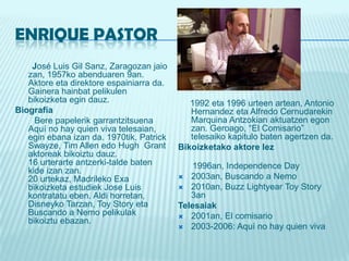 ENRIQUE PASTOR       José Luis Gil Sanz, Zaragozanjaiozan, 1957ko abenduaren 9an. Aktore eta direktoreespainiarra da. Gainerahainbatpelikulenbikoizketaegindauz.BiografíaBerepapelerikgarrantzitsuena Aquí no hay quien viva telesaian, eginebana izan da. 1970tik, Patrick Swayze, Tim Allen edoHugh  Grantaktoreakbikoiztudauz.16 urterarteantzerki-talde baten kide izan zan.20 urtekaz, MadrilekoExabikoizketaestudiekJose Luis kontratatueben. Aldihorretan, DisneykoTarzan, ToyStory eta Buscando a Nemopelikulakbikoiztuebazan.     1992 eta 1996 urteenartean, Antonio Hernandez eta Alfredo Cernudarekin Marquina Antzokianaktuatzenegonzan. Geroago, “El Comisario” telesaikokapitulo baten agertzen da.Bikoizketakoaktorelez      1996an, Independence Day2003an, Buscando a Nemo2010an, BuzzLightyearToyStory 3an Telesaiak2001an, El comisario 2003-2006: Aquí no hay quien viva 