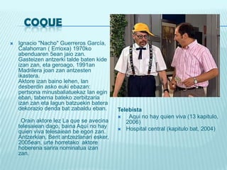     COQUEIgnacio "Nacho" Guerreros García, Calahorran ( Errioxa) 1970ko abenduaren 5ean jaiozan. Gasteizenantzerkitalde baten kide izan zan, eta geroago, 1991an Madrilerajoanzanantzestenikastera. Aktore izan bainolehen, landesberdinaskoeukiebazan: pertsonaminusbaliatuekazlanegineban, taberna batekozerbitzaria izan zan eta lagunbatzuekin batera dekoraziodendabatzabaldueban.Orainaktorelez La que se avecina telesaieandago, baina Aquí no hay quien viva telesaieanbeegonzan. Antzerkian, Bentantzezlanari esker, 2005ean, urtehorretako  aktorehoberenasariranominatua izan zan. Telebista  Aqui no hay quien viva (13 kapitulo, 2006) Hospital central (kapitulobat, 2004) 