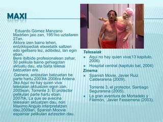 MAXIEduardo Gómez Manzano Madrlienjaiozan, 1951ko uztailaren 27an.Aktoreizenbainolehen, entziklopediaketxeetatiksaltzenedoigeltserolez, adibidez, lanegineban. Bereibilbideprofesionaleanzehar, 30 pelikulabainogehiagotanaktuatudau, eta baitatelesaibatzuetan ere. Gainera, antzezlanbatzuetanbe parte hartu.2003tik 2006ra Antena 3ko Aquí no hay quien viva telesaianaktuatzenegonzan. 2005ean, Torrente 3: El protector pelikulan parte hartueban. 2007tik, La que se avecina telesaianaktuatzendau, non Maximo Angulo interpretatzen dau.2009an, SpanishMoovieespainiarpelikulanaztzeztendau.TelesaiakAqui no hay quien viva(13 kapitulo, 2006)Hospital central (kapitulobat, 2004) ZinemaSpanishMovie,Javier Ruiz Calderarena (2009).Torrente 3, el protector, Santiago Segurarena (2005).La gran aventura de Mortadelo y Filemón,  Javier Fesserrena (2003). 