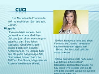          CUCIEva María IsantaFoncuberta, 1971ko ekainaren 19an jaiozan, Ceutan. Biografía       Eva oso txikiazanean, beregurasoak eta beraMadrilerabizitzerajoanziran, eta non gauregunbizi dan. Berelehenikasketak, Getafeko (Madril) eskola baten eginebazan.Antzezpenean, 15 urtegazhasizan eta pixkabatgeroago Arte Dramatikoaikasten has izan. 1997an, Eva Santa, Magnolias de Acero antzezlaneanaktuatu      1997an, hainbeste fama eukieban Farmacia de Guardia  telesaieankapitulobatzuetanagertuzan. 1994an, ¡Por fin solos! pelikulanantzeztueban.  Telesaibatzuetan parte hartuarren, Eva Santakaktuatudauantelesailerikgarrantzitsuena Aquí no hay quien viva telesaia izan da. Bi urte pasa eta gero La que se avecina telesaieraaldatu da