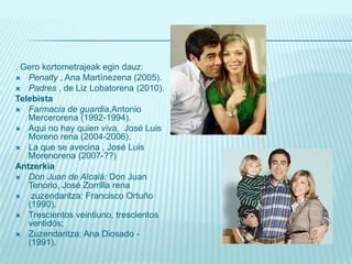 . Gerokortometrajeakegindauz:Penalty , Ana Martínezena (2005). Padres , de Liz Lobatorena (2010). TelebistaFarmacia de guardia,AntonioMercerorena (1992-1994). Aqui no hay quien viva,  José Luis Moreno rena (2004-2006). La que se avecina , José Luis Morenorena (2007-??) AntzerkiaDon Juan de Alcalá: Don Juan Tenorio, José Zorrilla rena zuzendaritza: Francisco Ortuño (1990).Trescientos veintiuno, trescientos ventidós; Zuzendaritza: Ana Diosado - (1991).