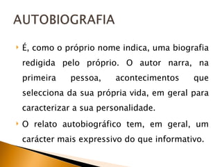 É, como o próprio nome indica, uma biografia redigida pelo próprio. O autor narra, na primeira pessoa, acontecimentos que selecciona da sua própria vida, em geral para caracterizar a sua personalidade. O relato autobiográfico tem, em geral, um carácter mais expressivo do que informativo. 