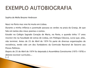 Sophia de Mello Breyner Andresen Nasci no Porto mas vivo há muito em Lisboa. Durante a minha infância e juventude passava os verões na praia da Granja, de que falo em tantos dos meus poemas e contos. Estudei no Colégio Sagrado Coração de Maria, no Porto, e quando tinha 17 anos inscrevi-me na Faculdade de Letras de Lisboa, em Filologia Clássica, curso que, aliás, não terminei. Antes de 25 de Abril de 1974 fiz parte de diversas organizações de resistência, tendo sido um dos fundadores da Comissão Nacional de Socorro aos Presos Políticos. Depois de 25 de Abril de 1974 fui deputada à Assembleia Constituinte (1975-1976) e detesto escrever currículos...  [...] 