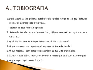 Escreve agora a tua própria autobiografia (podes cingir-te ao teu percurso escolar ou abordar toda a tua vida…)   1. Escreve os teus nomes e apelidos 2. Antecedentes do teu nascimento: Pais, cidade, contexto em que nasceste, lugar, etc. 3. Qual a razão para os teus pais terem escolhido o teu nome?  4. O que recordas, com agrado e desagrado, da tua vida escolar?  5. O que recordas, com agrado e desagrado, da tua vida profissional?  6. Acreditas que podes alcançar os sonhos e metas que te propuseste? Porquê?  7. O que esperas para o teu futuro?  