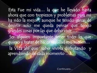 Esta Fue mi vida… la que he llevado hasta
ahora que con tropiezos y problemas para mi
ha sido la mejor , aunque he tenido ganas de
desistir solo me queda pensar que tengo
grandes cosas por las que debo vivir …
 Ser alguien importante tener todo lo que
quiero y tratar de hacer realidad mis sueños…
 la Vida ahí que saber vivirla disfrutando y
aprendiendo de cada momento …!


                          Continuara…
 