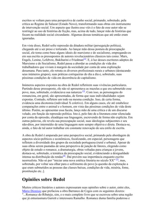 escritos se voltam para uma perspectiva de cunho social, primando, sobretudo, pela
crítica ao Regime de Salazar (Estado Novo), transformando suas obras em instrumento
de intervenção social. Um aspecto que ilustra esse viés é o fato de esse autor não se
restringir ao uso de histórias de ficção, mas, acima de tudo, lançar mão de histórias que
focam na realidade social circundante. Algumas dessas temáticas que até então eram
ignoradas.

Em vista disso, Redol sofre repressão da ditadura militar (perseguição política),
chegando até a ser preso e torturado. Ao lançar mão dessa postura de preocupação
social, ele toma como base alguns ideais do marxismo e do socialismo, empregando-os
em sua escrita os pressupostos de autores revolucionários clássicos tais como: Marx,
Engels, Lenine, Lefebvre, Bukiharini e Friedman[2]. E, à luz desses escritores adeptos do
Marxismo e do Socialismo, Redol passa a abordar as condições de vida dos
trabalhadores que viviam à margem da sociedade por conta de uma exploração
desumana. Para tanto, ele retrata os diversos profissionais rurais e urbanos (destacando
seus inúmeros grupos), suas práticas corriqueiras do dia a dia e, sobretudo, suas
péssimas condições de vida em decorrência do capitalismo.

Inúmeros aspectos expostos na obra de Redol refletirem suas vivências particulares.
Partindo desse pressuposto, ele não só apresentava as mazelas a que era submetido esse
povo, mas, sobretudo, evidenciava sua natureza [3]. Com isso, as personagens do
romancista, em geral, são apresentadas, de forma que suas individualidades sejam
expostas. Contudo, refletem um todo na mesma condição. Isso, de certa forma,
evidencia uma dicotomia (individual X coletivo). Em alguns casos, ele até estabelece
comparações entre o animal e o homem, em vista das péssimas condições de vida deste
último. Porém, ao apresentar essa faceta, lança mão de uma crítica e de um discurso
velado, em função da repressão política. Isto é, pelo fato de a literatura estar silenciada
por conta da opressão, eleadéqua sua linguagem, escrevendo de forma não explícita. Em
outras palavras, ele revela sua preocupação social, suas ideologias subjacentes e seu
não-ditos, por intermédio de uma linguagem nem sempre objetiva e direta. Destaca-se,
ainda, o fato de tal autor trabalhar em constante renovação do seu estilo de escrita.

A obra de Redol é amparada por uma perspectiva social, primando pela abordagem de
aspectos sócio-políticos e econômicos, focalizando, em especial, personagens que
refletem a diversidade dos grupos da sociedade portuguesa (rural e urbana). Apesar de
suas obras serem pautadas de uma perspectiva de junção de fatores, elegendo como
objeto de estudo o romance, a dramaturgia, obras voltadas para crianças e jovens,
destaca-se, sobretudo, a temática da preocupação social, evidenciando a desigualdade
intensa na distribuição da rendas[4]. Daí provém sua importância enquanto escrito
neorrealista. Não só por “iniciar uma nova estética literária no século XX” [5], mas,
sobretudo, por voltar seu olhar para o sofrimento do povo [a questão da exploração a
que eram submetidos as pessoas das classes baixas, condições de vida, miséria, fome,
prostituição etc..].

Opiniões sobre Redol
Muitos críticos literários e autores expressaram suas opiniões sobre o autor, entre eles,
Mário Dionísio que prefaciou a obra Barranco de Cegos com os seguintes dizeres:
"...Romance do Ribatejo, sim, e o mais completo livro que se escreveu sobre uma região
que já entusiasmara Garrett e interessara Ramalho. Romance duma família poderosa e
 