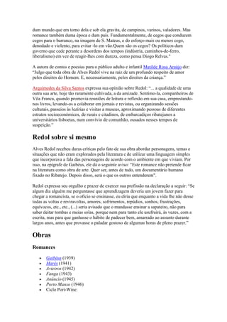 dum mundo que em torno dela e sob ela gravita, de campinos, varinos, valadores. Mas
romance também duma época e dum país. Fundamentalmente, de cegos que conduzem
cegos para o barranco, na imagem de S. Mateus, e do esforço mais ou menos cego,
denodado e violento, para evitar -lo em vão.Quem são os cegos? Os políticos dum
governo que cede perante a desordens dos tempos (indústria, caminhos-de-ferro,
liberalismo) em vez de reagir-lhes com dureza, como pensa Diogo Relvas."

A autora de contos e poesias para o público adulto e infantil Matilde Rosa Araújo diz:
“Julgo que toda obra de Alves Redol vive na raiz de um profundo respeito de amor
pelos direitos do Homem. E, necessariamente, pelos direitos da criança.”

Arquimedes da Silva Santos expressa sua opinião sobre Redol: “... a qualidade de uma
outra sua arte, hoje tão raramente cultivada, a da amizade. Sentimo-la, companheiros de
Vila Franca, quando promovia reuniões de leitura e reflexão em sua casa, emprestando-
nos livros, levando-os a colaborar em jornais e revistas, ou organizando sessões
culturais, passeios às lezírias e visitas a museus, aproximando pessoas de diferentes
estratos socioeconómicos, de rurais e citadinos, de embarcadiços ribatejanos a
universitários lisboetas, num convívio de comunhão, ousados nesses tempos de
suspeição.”

Redol sobre si mesmo
Alves Redol recebeu duras críticas pelo fato de sua obra abordar personagens, temas e
situações que não eram explorados pela literatura e de utilizar uma linguagem simples
que incorporava a fala das personagens de acordo com o ambiente em que viviam. Por
isso, na epígrafe de Gaibéus, ele dá o seguinte aviso: “Este romance não pretende ficar
na literatura como obra de arte. Quer ser, antes de tudo, um documentário humano
fixado no Ribatejo. Depois disso, será o que os outros entenderem".

Redol expressa seu orgulho e prazer de exercer sua profissão na declaração a seguir: “Se
algum dia alguém me perguntasse que aprendizagem deveria um jovem fazer para
chegar a romancista, se o ofício se ensinasse, eu diria que enquanto a vida lhe não desse
todas as voltas e reviravoltas, amores, sofrimentos, repúdios, sonhos, frustrações,
equívocos, etc., etc., (...) seria avisado que o mandasse ensinar a sapateiro, não para
saber deitar tombas e meias solas, porque nem para tanto ele usufruirá, às vezes, com a
escrita, mas para que ganhasse o hábito de padecer bem, amarrado ao assunto durante
largos anos, antes que provasse o paladar gostoso de algumas horas de pleno prazer.”

Obras
Romances

       Gaibéus (1939)
       Marés (1941)
       Avieiros (1942)
       Fanga (1943)
       Anúncio (1945)
       Porto Manso (1946)
       Ciclo Port-Wine:
 