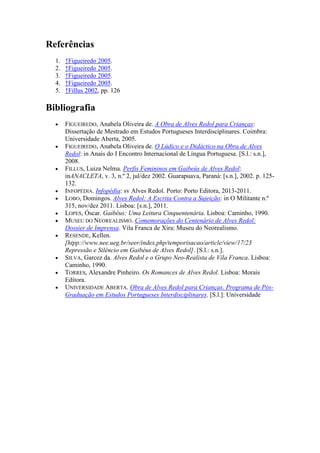Referências
  1.   ↑Figueiredo 2005.
  2.   ↑Figueiredo 2005.
  3.   ↑Figueiredo 2005.
  4.   ↑Figueiredo 2005.
  5.   ↑Fillus 2002, pp. 126

Bibliografia
       FIGUEIREDO, Anabela Oliveira de. A Obra de Alves Redol para Crianças:
       Dissertação de Mestrado em Estudos Portugueses Interdisciplinares. Coimbra:
       Universidade Aberta, 2005.
       FIGUEIREDO, Anabela Oliveira de. O Lúdico e o Didáctico na Obra de Alves
       Redol: in Anais do I Encontro Internacional de Língua Portuguesa. [S.l.: s.n.],
       2008.
       FILLUS, Luiza Nelma. Perfis Femininos em Gaibeús de Alves Redol:
       inANACLETA, v. 3, n.º 2, jul/dez 2002. Guarapuava, Paraná: [s.n.], 2002. p. 125-
       132.
       INFOPÉDIA. Infopédia: sv Alves Redol. Porto: Porto Editora, 2013-2011.
       LOBO, Domingos. Alves Redol: A Escrita Contra a Sujeição: in O Militante n.º
       315, nov/dez 2011. Lisboa: [s.n.], 2011.
       LOPES, Óscar. Gaibéus: Uma Leitura Cinquentenária. Lisboa: Caminho, 1990.
       MUSEU DO NEOREALISMO. Comemorações do Centenário de Alves Redol:
       Dossier de Imprensa. Vila Franca de Xira: Museu do Neorealismo.
       RESENDE, Kellen.
       [htpp://www.nee.ueg.br/seer/index.php/temporisacao/article/view/17/23
       Repressão e Silêncio em Gaibéus de Alves Redol]. [S.l.: s.n.].
       SILVA, Garcez da. Alves Redol e o Grupo Neo-Realista de Vila Franca. Lisboa:
       Caminho, 1990.
       TORRES, Alexandre Pinheiro. Os Romances de Alves Redol. Lisboa: Morais
       Editora.
       UNIVERSIDADE ABERTA. Obra de Alves Redol para Crianças. Programa de Pós-
       Graduação em Estudos Portugueses Interdisciplinares. [S.l.]: Universidade
 