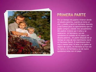 Por un tiempo mis padres vivieron donde
mi abuela paterna, cuando yo tenia un
año y medio y nació mi hermana marcela
y nos fuimos para un apartamento que mi
padre compro y donde vivo actualmente.
Mis padres vivieron por 4 años y se
separaron, mi hermana y yo nos
quedamos al cuidado de mi papa y mi
abuela paterna , mi padre después de un
tiempo se caso de ese matrimonio nació
mi hermano David. El matrimonio duro
mas o menos unos 14 años y mi padre se
separo de nuevo, mi hermano se fue con
la mama y mi hermana y yo de nuevo
quedamos solas con mi papa.
 