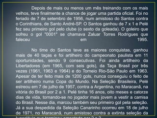 Depois de mais ou menos um mês treinando com os mais
velhos, teve finalmente a chance de jogar uma partida oficial. Foi no
feriado de 7 de setembro de 1956, num amistoso do Santos contra
o Corinthians, de Santo André-SP. O Santos ganhou de 7 x 1 e Pelé
fez seu primeiro gol pelo clube (o sexto da goleada). O goleiro que
sofreu o gol "0001" se chamava Zaluar Torres Rodrigues que
faleceu                          em                            1995.

         No time do Santos teve as maiores conquistas, ganhou
mais de 40 taças e foi artilheiro do campeonato paulista em 11
oportunidades, sendo 9 consecutivas. Foi ainda artilheiro da
Libertadores (em 1965, com seis gols), da Taça Brasil por três
vezes (1961, 1963 e 1964) e do Torneio Rio-São Paulo em 1963.
Apesar de ter feito mais de 1200 gols, nunca conseguiu o feito de
ser artilheiro numa Copa do Mundo. Na Seleção Brasileira, Pelé
estreou em 7 de julho de 1957, contra a Argentina, no Maracanã, na
vitória do Brasil por 2 a 1. Pelé tinha 16 anos, oito meses e catorze
dias de vida, tornando-se no jogador mais jovem a vestir a camisa
do Brasil. Nesse dia, marcou também seu primeiro gol pela seleção.
Já a sua despedida da Seleção Canarinho ocorreu em 18 de julho
de 1971, no Maracanã, num amistoso contra a extinta seleção da
 