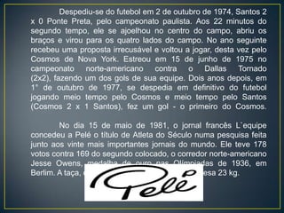 Despediu-se do futebol em 2 de outubro de 1974, Santos 2
x 0 Ponte Preta, pelo campeonato paulista. Aos 22 minutos do
segundo tempo, ele se ajoelhou no centro do campo, abriu os
braços e virou para os quatro lados do campo. No ano seguinte
recebeu uma proposta irrecusável e voltou a jogar, desta vez pelo
Cosmos de Nova York. Estreou em 15 de junho de 1975 no
campeonato norte-americano contra o Dallas Tornado
(2x2), fazendo um dos gols de sua equipe. Dois anos depois, em
1° de outubro de 1977, se despedia em definitivo do futebol
jogando meio tempo pelo Cosmos e meio tempo pelo Santos
(Cosmos 2 x 1 Santos), fez um gol - o primeiro do Cosmos.

        No dia 15 de maio de 1981, o jornal francês L`equipe
concedeu a Pelé o título de Atleta do Século numa pesquisa feita
junto aos vinte mais importantes jornais do mundo. Ele teve 178
votos contra 169 do segundo colocado, o corredor norte-americano
Jesse Owens, medalha de ouro nas Olímpiadas de 1936, em
Berlim. A taça, de bronze, tem 80 centímetros e pesa 23 kg.
 