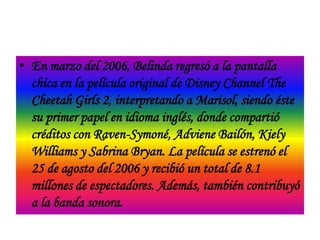 • En marzo del 2006, Belinda regresó a la pantalla
  chica en la película original de Disney Channel The
  Cheetah Girls 2, interpretando a Marisol, siendo éste
  su primer papel en idioma inglés, donde compartió
  créditos con Raven-Symoné, Adviene Bailón, Kiely
  Williams y Sabrina Bryan. La película se estrenó el
  25 de agosto del 2006 y recibió un total de 8.1
  millones de espectadores. Además, también contribuyó
  a la banda sonora.
 