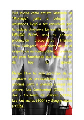Sus inicios como artista lanzando un
"Mixtape"     junto      a   colegas    y
amistades, llegó a ser escuchado por
la cadena Univisión. En ese trayecto,
ÑENGO       FLOW      saca   su   primera
producción        discográfica    titulada
"Flow Callejero", ganándose asi es el
respeto de su nuevo público y creando
una gran fanaticada que hasta el sol
de          hoy         lo        apoyan.


Ñengo Flow ha sido participe de un
sinumero de producciones musicales
urbanas junto a grandes colegas del
género: Los Cambumbos (2005), DJ
Joe - Abusando del Género (2006),
Los Anormales (2004) y Sangre nueva
(2005).

                                         3
 