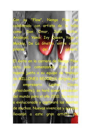 Con    su   "Flow",   Nengo         Flow   ha
colaborado con artista de la talla
como      Don   Omar,       Julio     Voltio,
Arcángel, Yomo, Ivy Queen, Yaga y
Mackie, De La Ghetto, entre otros
pilares             del              género.


El éxito en la carrera de Ñengo Flow
esta solo comenzando. Este gran
rapero junto a su equipo de trabajo
de MILLONES RECORDS dirigido por
el     empresario         Lester      Ozuna
(presidente); se hará sonar alrededor
del mundo para el año 2010. Su música
a evolucionado y captivará las mentes
de muchos. Nuevas vivencias y sonidos
llevarán a este gran artista del

                                            4
 