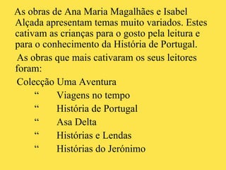 As obras de Ana Maria Magalhães e Isabel Alçada apresentam temas muito variados. Estes cativam as crianças para o gosto pela leitura e para o conhecimento da História de Portugal.  As obras que mais cativaram os seus leitores foram: Colecção Uma Aventura “  Viagens no tempo “  História de Portugal “  Asa Delta  “  Histórias e Lendas “  Histórias do Jerónimo  