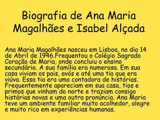 Biografia de Ana Maria Magalhães e Isabel Alçada Ana Maria Magalhães nasceu em Lisboa, no dia 14 de Abril de 1946.Frequentou o Colégio Sagrado Coração de Maria, onde concluiu o ensino secundário. A sua família era numerosa. Em sua casa viviam os pais, avós e até uma tia que era viúva. Essa tia era uma contadora de histórias. Frequentemente apareciam em sua casa, tios e primos que vinham do norte e traziam consigo histórias novas e uma outra pronúncia. Ana Maria teve um ambiente familiar muito acolhedor, alegre e muito rico em experiências humanas.  