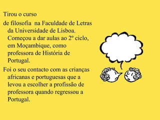 Tirou o curso  de filosofia  na Faculdade de Letras da Universidade de Lisboa.  Começou a dar aulas ao 2º ciclo, em Moçambique, como professora de História de Portugal. Foi o seu contacto com as crianças africanas e portuguesas que a levou a escolher a profissão de professora quando regressou a Portugal. 