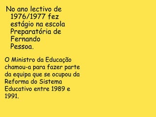No ano lectivo de 1976/1977 fez estágio na escola Preparatória de Fernando Pessoa . O Ministro da Educação chamou-a para fazer parte da equipa que se ocupou da Reforma do Sistema Educativo entre 1989 e   1991.  