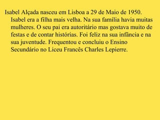 Isabel Alçada nasceu em Lisboa a 29 de Maio de 1950. Isabel era a filha mais velha. Na sua família havia muitas mulheres. O seu pai era autoritário mas gostava muito de festas e de contar histórias. Foi feliz na sua infância e na sua juventude. Frequentou e concluiu o Ensino Secundário no Liceu Francês Charles Lepierre. 