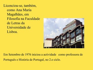 Licenciou-se, também, como Ana Maria Magalhães, em Filosofia na Faculdade de Letras da Universidade de Lisboa.  Em Setembro de 1976 iniciou a actividade como professora de Português e História de Portugal, no 2.o ciclo. 