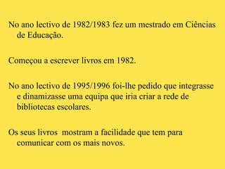 No ano lectivo de 1982/1983 fez um mestrado em Ciências de Educação. Começou a escrever livros em 1982. No ano lectivo de 1995/1996 foi-lhe pedido que integrasse e dinamizasse uma equipa que iria criar a rede de bibliotecas escolares.  Os seus livros  mostram a facilidade que tem para comunicar com os mais novos. 