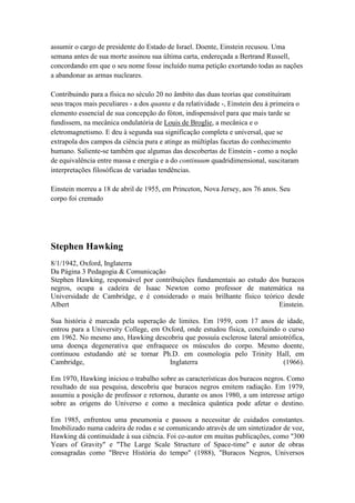 assumir o cargo de presidente do Estado de Israel. Doente, Einstein recusou. Uma
semana antes de sua morte assinou sua última carta, endereçada a Bertrand Russell,
concordando em que o seu nome fosse incluído numa petição exortando todas as nações
a abandonar as armas nucleares.

Contribuindo para a física no século 20 no âmbito das duas teorias que constituíram
seus traços mais peculiares - a dos quanta e da relatividade -, Einstein deu à primeira o
elemento essencial de sua concepção do fóton, indispensável para que mais tarde se
fundissem, na mecânica ondulatória de Louis de Broglie, a mecânica e o
eletromagnetismo. E deu à segunda sua significação completa e universal, que se
extrapola dos campos da ciência pura e atinge as múltiplas facetas do conhecimento
humano. Saliente-se também que algumas das descobertas de Einstein - como a noção
de equivalência entre massa e energia e a do continuum quadridimensional, suscitaram
interpretações filosóficas de variadas tendências.

Einstein morreu a 18 de abril de 1955, em Princeton, Nova Jersey, aos 76 anos. Seu
corpo foi cremado




Stephen Hawking
8/1/1942, Oxford, Inglaterra
Da Página 3 Pedagogia & Comunicação
Stephen Hawking, responsável por contribuições fundamentais ao estudo dos buracos
negros, ocupa a cadeira de Isaac Newton como professor de matemática na
Universidade de Cambridge, e é considerado o mais brilhante físico teórico desde
Albert                                                                   Einstein.

Sua história é marcada pela superação de limites. Em 1959, com 17 anos de idade,
entrou para a University College, em Oxford, onde estudou física, concluindo o curso
em 1962. No mesmo ano, Hawking descobriu que possuía esclerose lateral amiotrófica,
uma doença degenerativa que enfraquece os músculos do corpo. Mesmo doente,
continuou estudando até se tornar Ph.D. em cosmologia pelo Trinity Hall, em
Cambridge,                             Inglaterra                            (1966).

Em 1970, Hawking iniciou o trabalho sobre as características dos buracos negros. Como
resultado de sua pesquisa, descobriu que buracos negros emitem radiação. Em 1979,
assumiu a posição de professor e retornou, durante os anos 1980, a um interesse artigo
sobre as origens do Universo e como a mecânica quântica pode afetar o destino.

Em 1985, enfrentou uma pneumonia e passou a necessitar de cuidados constantes.
Imobilizado numa cadeira de rodas e se comunicando através de um sintetizador de voz,
Hawking dá continuidade à sua ciência. Foi co-autor em muitas publicações, como "300
Years of Gravity" e "The Large Scale Structure of Space-time" e autor de obras
consagradas como "Breve História do tempo" (1988), "Buracos Negros, Universos
 