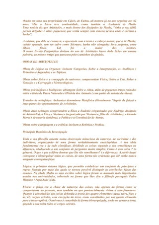 Oculto em uma sua propriedade em Cálcis, de Eubea, ali morreu já no ano seguinte aos 62
anos. Mas o Liceu teve continuidade, como também a Academia de Platão
Uma notícia diz que Aristóteles, o mais ilustre dos discípulos de Platão, "tinha a voz débil,
pernas delgadas e olhos pequenos; que vestia sempre com esmero, levava anéis e cortava a
barba".

A estátua, que dele se conserva, o apresenta com a testa e a cabeça menor, que a de Platão;
cabelo aparado, sem ser calvo como Sócrates; barba não alongada; boca pequena, entre
lábios        finos.       Tal         foi       o         maior       dos         mestres.
O nome Escola Peripatética derivou do uso de Aristóteles haver dado lições em amena
palestra, ao mesmo tempo que passeava pelos caminhos do ginásio.

OBRAS DE ARISTOTELES

Obras de Lógica ou Organon: incluem Categorias, Sobre a Interpretação, os Analíticos (
Primeiros e Segundos) e os Tópicos.

Obras sobre física e a concepção do universo: compreendem Física, Sobre o Céu, Sobre a
Geração e a Corrupção e Meteorológicos.

Obras psicológicas e biológicas: abrangem Sobre a Alma, além de pequenos textos reunidos
sobre o título de Parva Naturalia e História dos Animais ( com partes de autoria duvidosa).

Tratados de metafísica: Andronico denominou Metafísica (literalmente "depois da física) a
estas partes dos apontamentos de Aristóteles.

Obras ético-políticas: compreendem a Ética a Eudemo (organizados por Eudemo, discípulo
de Aristóteles), a Ética a Nicómaco (organizada por Nicómaco, filho de Aristóteles), a Grande
Moral ( de autoria duvidosa), a Política e a Constituição de Atenas.

Obras sobre a linguagem e a estética: incluem a Retórica e Poética.

Principais Domínios de Investigação

Toda a sua filosofia assenta numa observação minuciosa da natureza, da sociedade e dos
indivíduos, organizando de uma forma verdadeiramente enciclopédica. A sua ideia
fundamental era a de tudo classificar, dividindo as coisas segundo a sua semelhança ou
diferença, obedecendo a um conjunto de perguntas muito simples: Como é esta coisa ? (o
género). O que é que a difere doutras que lhe são semelhantes? ( a diferença). A partir daqui
começava a hierarquizar todas as coisas, de uma forma tão ordenada que até então nunca
ninguém conseguira fazer.

Lógica: o primeiro sistema lógico, que permitiu estabelecer um conjunto de princípios e
regras formais por meio das quais se tornou possível distinguir as conclusões falsas das
exactas. Na Idade Média os seus escritos sobre lógica foram os manuais mais importantes
usados nas universidades, sobretudo na forma que lhes deu o filósofo português Pedro
Hispano ( Papa João XXI).

Física: a física era a chave da natureza das coisas, não apenas da forma como se
comportavam no presente, mas também no que pontencialmente viriam a transformar-se.
Quanto à constituição das coisas defendia a teoria dos quatro elementos: agua, terra, fogo e
ar. Os corpos celestes, com excepção da terra, eram constituídos por um quinto elemento
puro e incorruptível. O universo é concebido de forma hierarquizada, tendo no centro a terra,
girando à sua volta todos os corpos celestes.
 
